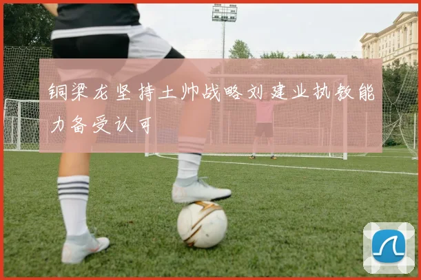 铜梁龙坚持土帅战略刘建业执教能力备受认可