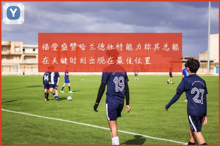 福登盛赞哈兰德独特能力称其总能在关键时刻出现在最佳位置