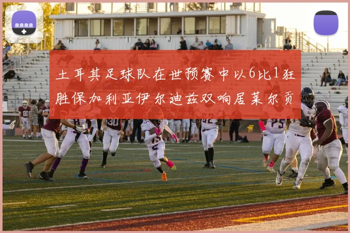 土耳其足球队在世预赛中以6比1狂胜保加利亚伊尔迪兹双响居莱尔贡献进球与助攻