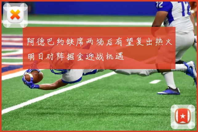 阿德巴约缺席两场后有望复出热火明日对阵掘金迎战机遇