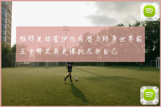 维耶里称霍伊伦有潜力跻身世界前五中锋皮奥更像托尼非自己