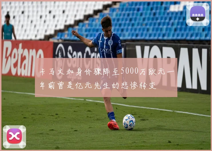 卡马文加身价骤降至5000万欧元一年前曾是亿元先生的悲惨转变