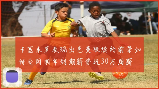 卡塞米罗表现出色曼联续约前景如何合同明年到期薪资近30万周薪