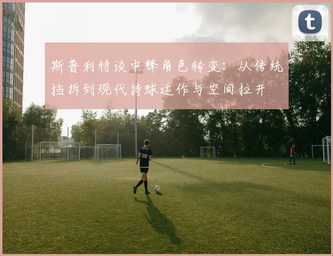 斯普利特谈中锋角色转变：从传统挡拆到现代持球运作与空间拉开