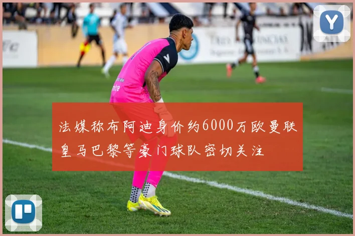 法媒称布阿迪身价约6000万欧曼联皇马巴黎等豪门球队密切关注