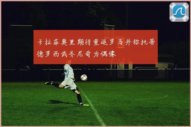 卡拉菲奥里期待重返罗马并称托蒂德罗西武齐尼奇为偶像