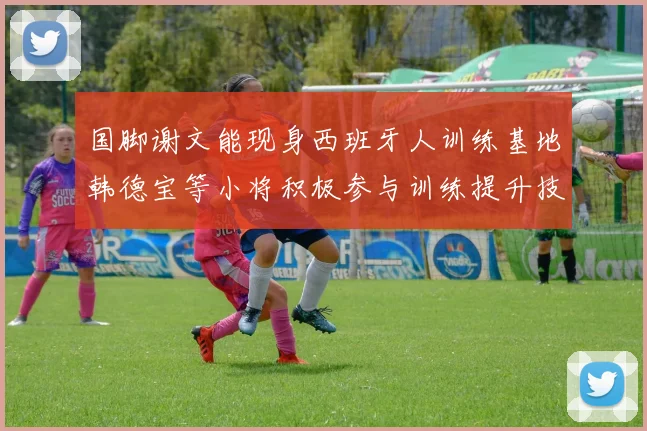 国脚谢文能现身西班牙人训练基地韩德宝等小将积极参与训练提升技艺