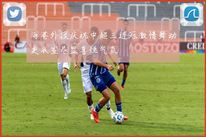 海港外援庆祝中超三连冠激情舞动更衣室尽显喜悦气氛