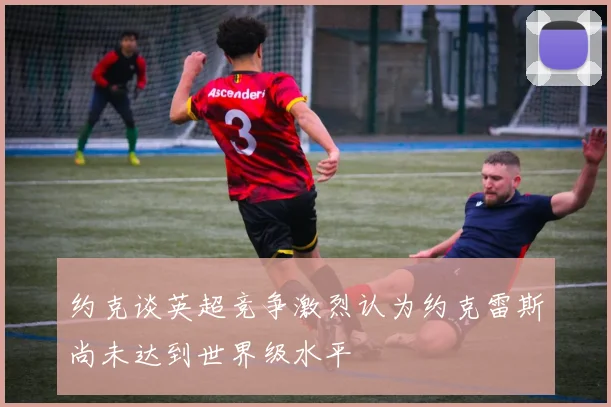 约克谈英超竞争激烈认为约克雷斯尚未达到世界级水平