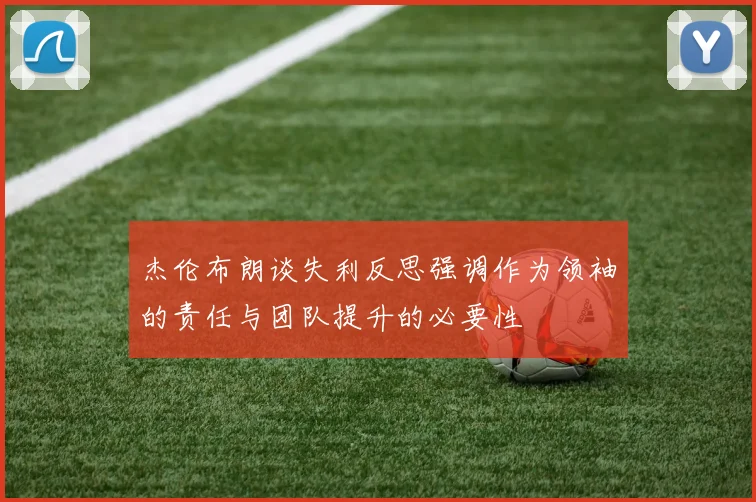 杰伦布朗谈失利反思强调作为领袖的责任与团队提升的必要性