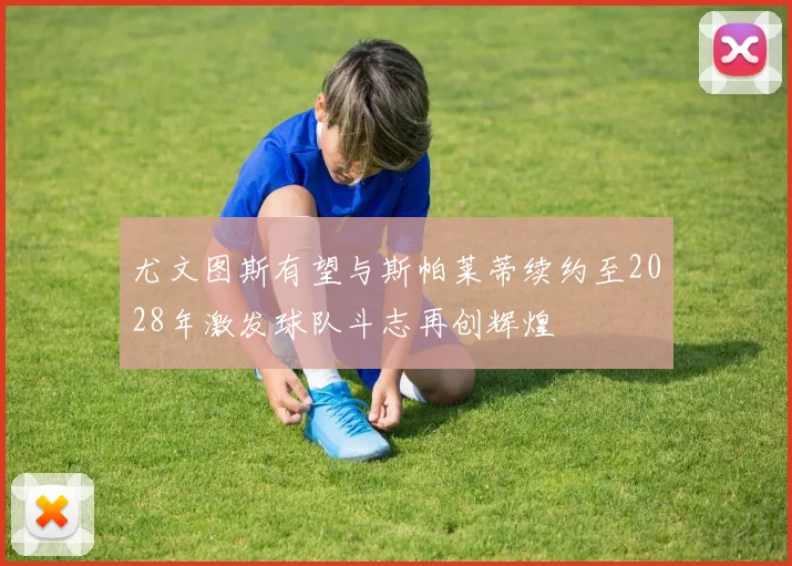 尤文图斯有望与斯帕莱蒂续约至2028年激发球队斗志再创辉煌