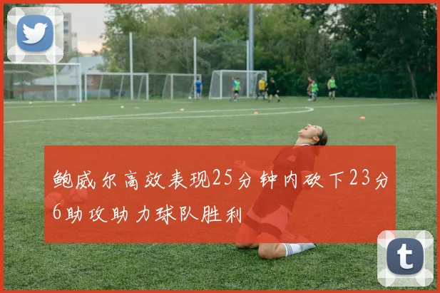 鲍威尔高效表现25分钟内砍下23分6助攻助力球队胜利