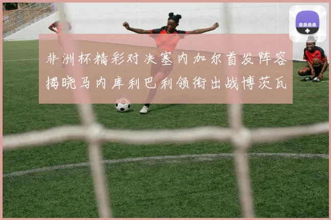 非洲杯精彩对决塞内加尔首发阵容揭晓马内库利巴利领衔出战博茨瓦纳