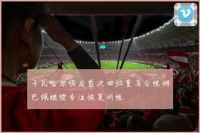 卡瓦哈尔伤后首次回归皇马合练姆巴佩继续专注恢复训练