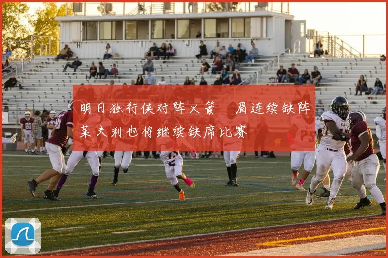明日独行侠对阵火箭濃眉连续缺阵莱夫利也将继续缺席比赛