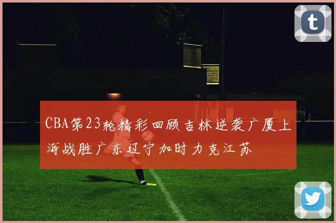 CBA第23轮精彩回顾吉林逆袭广厦上海战胜广东辽宁加时力克江苏