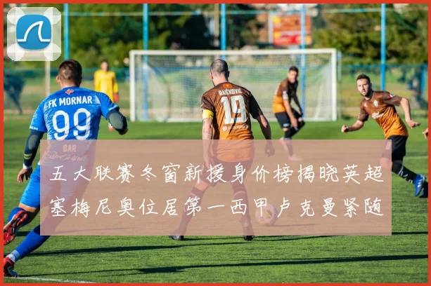 五大联赛冬窗新援身价榜揭晓英超塞梅尼奥位居第一西甲卢克曼紧随其后