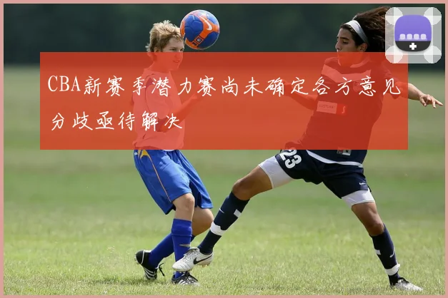 CBA新赛季潜力赛尚未确定各方意见分歧亟待解决