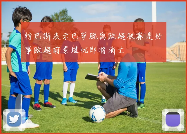 特巴斯表示巴萨脱离欧超联赛是好事欧超前景堪忧即将消亡