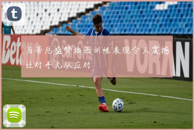 马蒂厄盛赞梅西训练表现令人震撼让对手无从应对