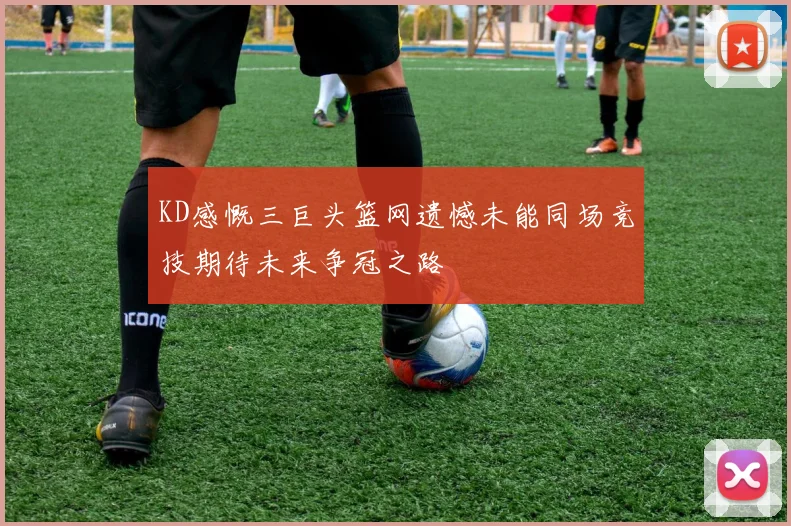KD感慨三巨头篮网遗憾未能同场竞技期待未来争冠之路
