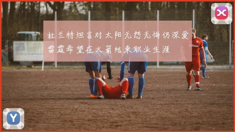 杜兰特坦言对太阳无怨无悔仍深爱雷霆希望在火箭结束职业生涯
