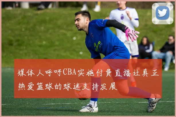 媒体人呼吁CBA实施付费直播让真正热爱篮球的球迷支持发展