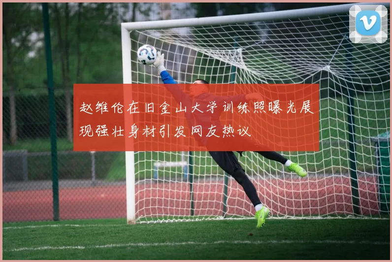 赵维伦在旧金山大学训练照曝光展现强壮身材引发网友热议